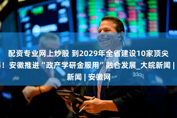 配资专业网上炒股 到2029年全省建设10家顶尖孵化器！安徽推进“政产学研金服用”融合发展_大皖新闻 | 安徽网