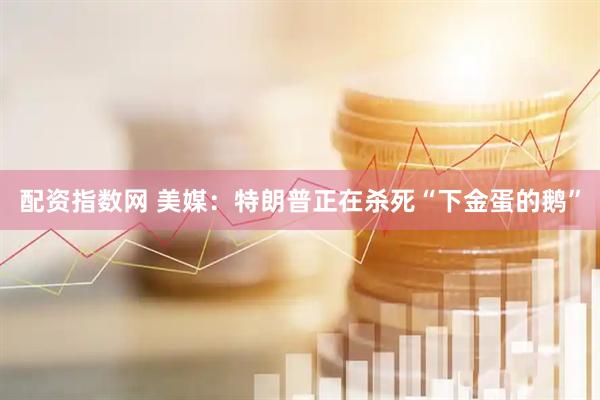 配资指数网 美媒：特朗普正在杀死“下金蛋的鹅”
