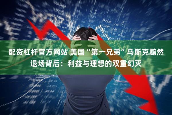 配资杠杆官方网站 美国“第一兄弟”马斯克黯然退场背后：利益与理想的双重幻灭