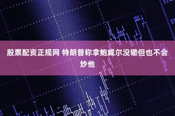 股票配资正规网 特朗普称拿鲍威尔没辙但也不会炒他