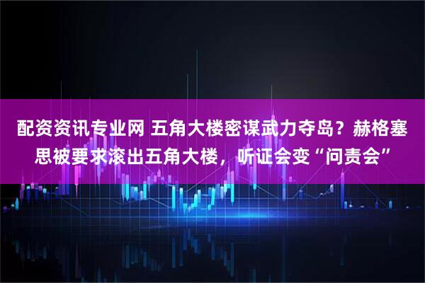 配资资讯专业网 五角大楼密谋武力夺岛？赫格塞思被要求滚出五角大楼，听证会变“问责会”