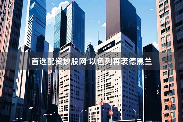首选配资炒股网 以色列再袭德黑兰