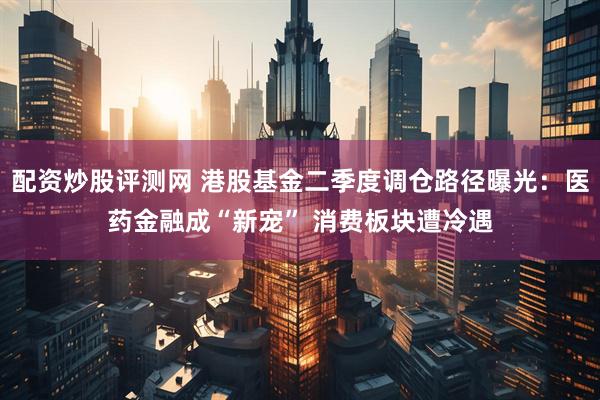 配资炒股评测网 港股基金二季度调仓路径曝光：医药金融成“新宠” 消费板块遭冷遇