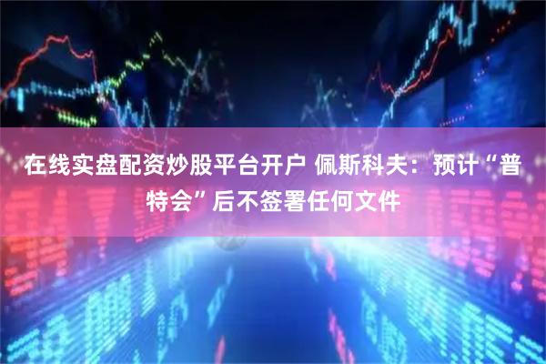 在线实盘配资炒股平台开户 佩斯科夫：预计“普特会”后不签署任何文件