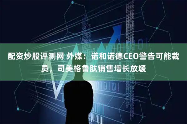 配资炒股评测网 外媒：诺和诺德CEO警告可能裁员，司美格鲁肽销售增长放缓