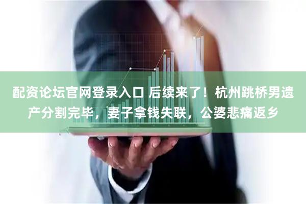 配资论坛官网登录入口 后续来了！杭州跳桥男遗产分割完毕，妻子拿钱失联，公婆悲痛返乡