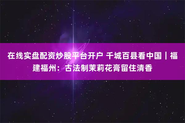 在线实盘配资炒股平台开户 千城百县看中国｜福建福州：古法制茉莉花膏留住清香