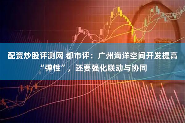 配资炒股评测网 都市评：广州海洋空间开发提高“弹性”，还要强化联动与协同