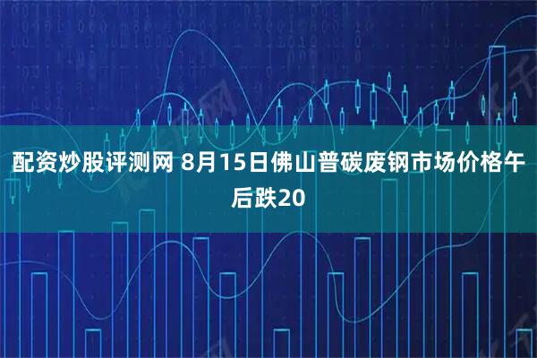 配资炒股评测网 8月15日佛山普碳废钢市场价格午后跌20