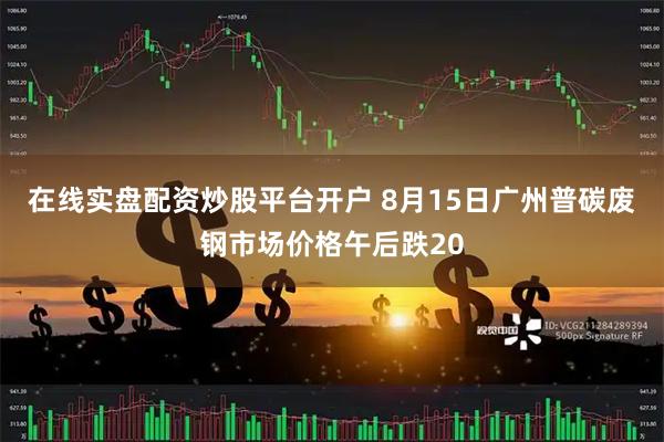 在线实盘配资炒股平台开户 8月15日广州普碳废钢市场价格午后跌20