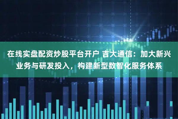在线实盘配资炒股平台开户 吉大通信：加大新兴业务与研发投入，构建新型数智化服务体系
