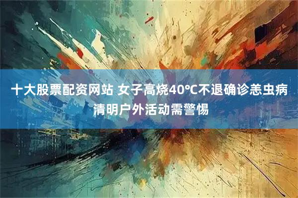 十大股票配资网站 女子高烧40℃不退确诊恙虫病 清明户外活动需警惕