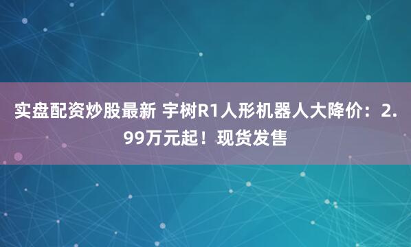 实盘配资炒股最新 宇树R1人形机器人大降价：2.99万元起！现货发售